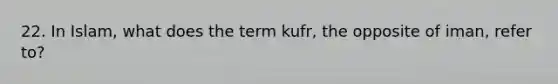 22. In Islam, what does the term kufr, the opposite of iman, refer to?