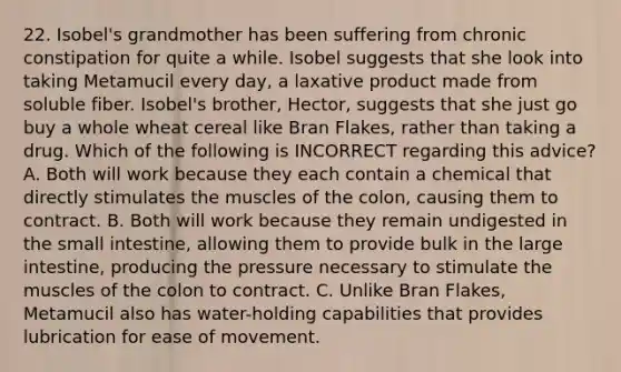 22. Isobel's grandmother has been suffering from chronic constipation for quite a while. Isobel suggests that she look into taking Metamucil every day, a laxative product made from soluble fiber. Isobel's brother, Hector, suggests that she just go buy a whole wheat cereal like Bran Flakes, rather than taking a drug. Which of the following is INCORRECT regarding this advice? A. Both will work because they each contain a chemical that directly stimulates the muscles of the colon, causing them to contract. B. Both will work because they remain undigested in the small intestine, allowing them to provide bulk in the large intestine, producing the pressure necessary to stimulate the muscles of the colon to contract. C. Unlike Bran Flakes, Metamucil also has water-holding capabilities that provides lubrication for ease of movement.