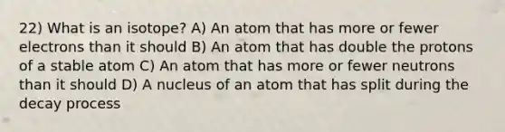 22) What is an isotope? A) An atom that has more or fewer electrons than it should B) An atom that has double the protons of a stable atom C) An atom that has more or fewer neutrons than it should D) A nucleus of an atom that has split during the decay process