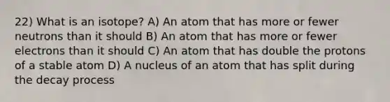 22) What is an isotope? A) An atom that has more or fewer neutrons than it should B) An atom that has more or fewer electrons than it should C) An atom that has double the protons of a stable atom D) A nucleus of an atom that has split during the decay process