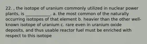 22. , the isotope of uranium commonly utilized in nuclear power plants, is ____________. a. the most common of the naturally occurring isotopes of that element b. heavier than the other well-known isotope of uranium c. rare even in uranium oxide deposits, and thus usable reactor fuel must be enriched with respect to this isotope