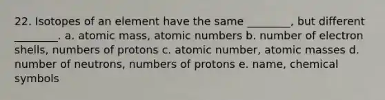 22. Isotopes of an element have the same ________, but different ________. a. atomic mass, atomic numbers b. number of electron shells, numbers of protons c. atomic number, atomic masses d. number of neutrons, numbers of protons e. name, chemical symbols