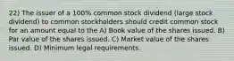 22) The issuer of a 100% common stock dividend (large stock dividend) to common stockholders should credit common stock for an amount equal to the A) Book value of the shares issued. B) Par value of the shares issued. C) Market value of the shares issued. D) Minimum legal requirements.