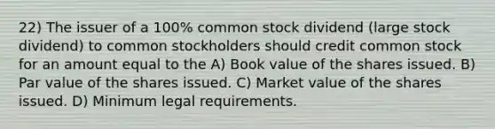 22) The issuer of a 100% common stock dividend (large stock dividend) to common stockholders should credit common stock for an amount equal to the A) Book value of the shares issued. B) Par value of the shares issued. C) Market value of the shares issued. D) Minimum legal requirements.