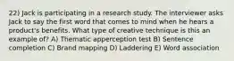 22) Jack is participating in a research study. The interviewer asks Jack to say the first word that comes to mind when he hears a product's benefits. What type of creative technique is this an example of? A) Thematic apperception test B) Sentence completion C) Brand mapping D) Laddering E) Word association