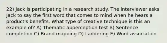 22) Jack is participating in a research study. The interviewer asks Jack to say the first word that comes to mind when he hears a product's benefits. What type of creative technique is this an example of? A) Thematic apperception test B) Sentence completion C) Brand mapping D) Laddering E) Word association