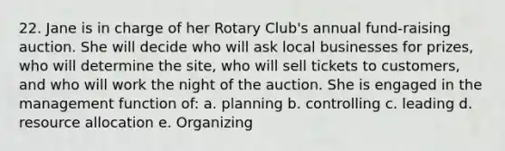 22. Jane is in charge of her Rotary Club's annual fund-raising auction. She will decide who will ask local businesses for prizes, who will determine the site, who will sell tickets to customers, and who will work the night of the auction. She is engaged in the management function of: a. planning b. controlling c. leading d. resource allocation e. Organizing