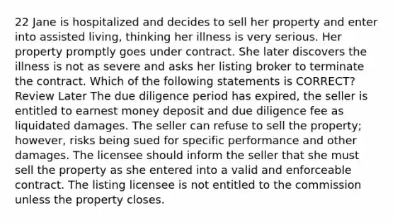 22 Jane is hospitalized and decides to sell her property and enter into assisted living, thinking her illness is very serious. Her property promptly goes under contract. She later discovers the illness is not as severe and asks her listing broker to terminate the contract. Which of the following statements is CORRECT? Review Later The due diligence period has expired, the seller is entitled to earnest money deposit and due diligence fee as liquidated damages. The seller can refuse to sell the property; however, risks being sued for specific performance and other damages. The licensee should inform the seller that she must sell the property as she entered into a valid and enforceable contract. The listing licensee is not entitled to the commission unless the property closes.