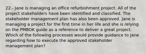 22.- Jane is managing an office refurbishment project. All of the project stakeholders have been identified and classified. The stakeholder management plan has also been approved. Jane is managing a project for the first time in her life and she is relying on the PMBOK guide as a reference to deliver a great project. Which of the following processes would provide guidance to Jane regarding how to execute the approved stakeholder management plan?