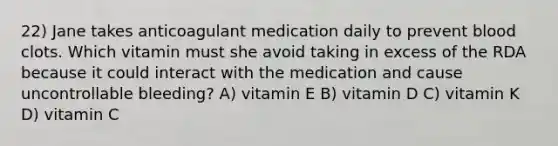 22) Jane takes anticoagulant medication daily to prevent blood clots. Which vitamin must she avoid taking in excess of the RDA because it could interact with the medication and cause uncontrollable bleeding? A) vitamin E B) vitamin D C) vitamin K D) vitamin C