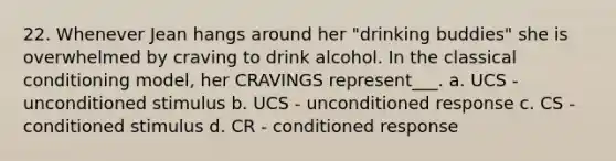 22. Whenever Jean hangs around her "drinking buddies" she is overwhelmed by craving to drink alcohol. In the classical conditioning model, her CRAVINGS represent___. a. UCS - unconditioned stimulus b. UCS - unconditioned response c. CS - conditioned stimulus d. CR - conditioned response