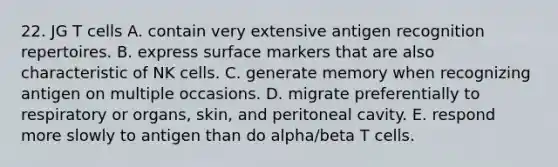 22. JG T cells A. contain very extensive antigen recognition repertoires. B. express surface markers that are also characteristic of NK cells. C. generate memory when recognizing antigen on multiple occasions. D. migrate preferentially to respiratory or organs, skin, and peritoneal cavity. E. respond more slowly to antigen than do alpha/beta T cells.