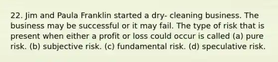 22. Jim and Paula Franklin started a dry- cleaning business. The business may be successful or it may fail. The type of risk that is present when either a profit or loss could occur is called (a) pure risk. (b) subjective risk. (c) fundamental risk. (d) speculative risk.