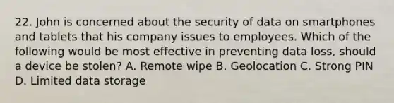 22. John is concerned about the security of data on smartphones and tablets that his company issues to employees. Which of the following would be most effective in preventing data loss, should a device be stolen? A. Remote wipe B. Geolocation C. Strong PIN D. Limited data storage