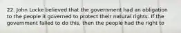 22. John Locke believed that the government had an obligation to the people it governed to protect their natural rights. If the government failed to do this, then the people had the right to