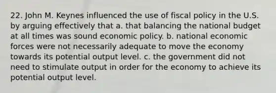 22. John M. Keynes influenced the use of fiscal policy in the U.S. by arguing effectively that a. that balancing the national budget at all times was sound economic policy. b. national economic forces were not necessarily adequate to move the economy towards its potential output level. c. the government did not need to stimulate output in order for the economy to achieve its potential output level.