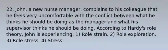 22. John, a new nurse manager, complains to his colleague that he feels very uncomfortable with the conflict between what he thinks he should be doing as the manager and what his supervisor thinks he should be doing. According to Hardy's role theory, John is experiencing: 1) Role strain. 2) Role exploration. 3) Role stress. 4) Stress.