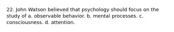 22. John Watson believed that psychology should focus on the study of a. observable behavior. b. mental processes. c. consciousness. d. attention.