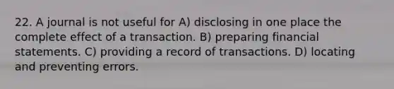 22. A journal is not useful for A) disclosing in one place the complete effect of a transaction. B) preparing financial statements. C) providing a record of transactions. D) locating and preventing errors.