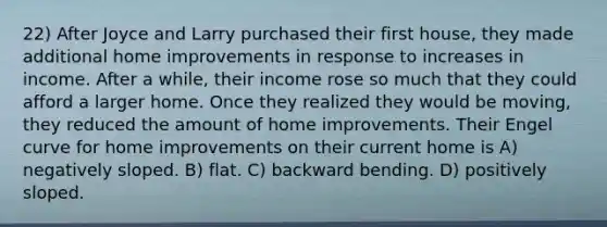 22) After Joyce and Larry purchased their first house, they made additional home improvements in response to increases in income. After a while, their income rose so much that they could afford a larger home. Once they realized they would be moving, they reduced the amount of home improvements. Their Engel curve for home improvements on their current home is A) negatively sloped. B) flat. C) backward bending. D) positively sloped.