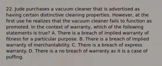 22. Jude purchases a vacuum cleaner that is advertised as having certain distinctive cleaning properties. However, at the first use he realizes that the vacuum cleaner fails to function as promoted. In the context of warranty, which of the following statements is true? A. There is a breach of implied warranty of fitness for a particular purpose. B. There is a breach of implied warranty of merchantability. C. There is a breach of express warranty. D. There is a no breach of warranty as it is a case of puffing.