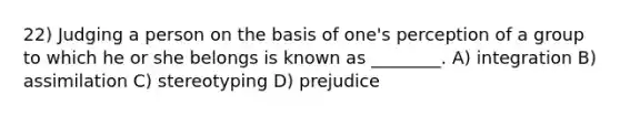 22) Judging a person on the basis of one's perception of a group to which he or she belongs is known as ________. A) integration B) assimilation C) stereotyping D) prejudice