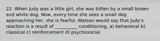 22. When Judy was a little girl, she was bitten by a small brown and white dog. Now, every time she sees a small dog approaching her, she is fearful. Watson would say that Judy's reaction is a result of __________ conditioning. a) behavioral b) classical c) reinforcement d) psychosocial