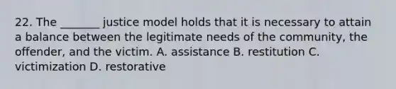 22. The _______ justice model holds that it is necessary to attain a balance between the legitimate needs of the community, the offender, and the victim. A. assistance B. restitution C. victimization D. restorative