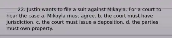 ____ 22. Justin wants to file a suit against Mikayla. For a court to hear the case a. Mikayla must agree. b. the court must have jurisdiction. c. the court must issue a deposition. d. the parties must own property.