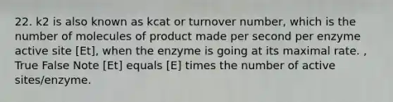 22. k2 is also known as kcat or turnover number, which is the number of molecules of product made per second per enzyme active site [Et], when the enzyme is going at its maximal rate. , True False Note [Et] equals [E] times the number of active sites/enzyme.