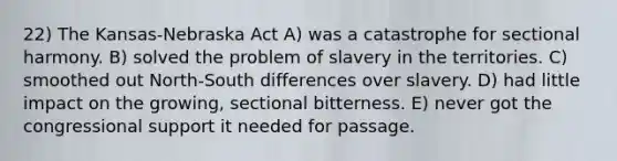 22) The Kansas-Nebraska Act A) was a catastrophe for sectional harmony. B) solved the problem of slavery in the territories. C) smoothed out North-South differences over slavery. D) had little impact on the growing, sectional bitterness. E) never got the congressional support it needed for passage.