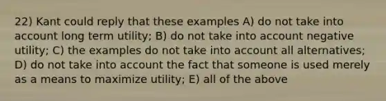 22) Kant could reply that these examples A) do not take into account long term utility; B) do not take into account negative utility; C) the examples do not take into account all alternatives; D) do not take into account the fact that someone is used merely as a means to maximize utility; E) all of the above