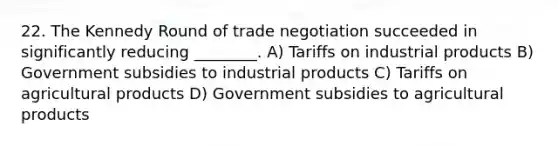 22. The Kennedy Round of trade negotiation succeeded in significantly reducing ________. A) Tariffs on industrial products B) Government subsidies to industrial products C) Tariffs on agricultural products D) Government subsidies to agricultural products