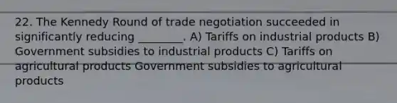 22. The Kennedy Round of trade negotiation succeeded in significantly reducing ________. A) Tariffs on industrial products B) Government subsidies to industrial products C) Tariffs on agricultural products Government subsidies to agricultural products