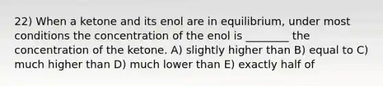 22) When a ketone and its enol are in equilibrium, under most conditions the concentration of the enol is ________ the concentration of the ketone. A) slightly higher than B) equal to C) much higher than D) much lower than E) exactly half of