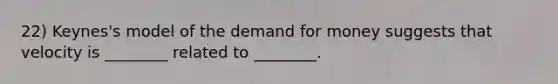 22) Keynes's model of <a href='https://www.questionai.com/knowledge/klIDlybqd8-the-demand-for-money' class='anchor-knowledge'>the demand for money</a> suggests that velocity is ________ related to ________.