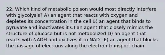 22. Which kind of metabolic poison would most directly interfere with glycolysis? A) an agent that reacts with oxygen and depletes its concentration in the cell B) an agent that binds to pyruvate and inactivates it C) an agent that closely mimics the structure of glucose but is not metabolized D) an agent that reacts with NADH and oxidizes it to NAD⁺ E) an agent that blocks the passage of electrons along the electron transport chain