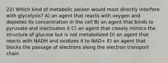 22) Which kind of metabolic poison would most directly interfere with glycolysis? A) an agent that reacts with oxygen and depletes its concentration in the cell B) an agent that binds to pyruvate and inactivates it C) an agent that closely mimics the structure of glucose but is not metabolized D) an agent that reacts with NADH and oxidizes it to NAD+ E) an agent that blocks the passage of electrons along the electron transport chain