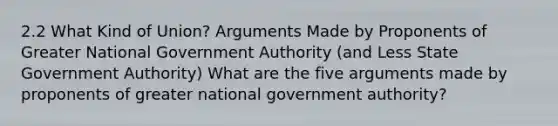 2.2 What Kind of Union? Arguments Made by Proponents of Greater National Government Authority (and Less State Government Authority) What are the five arguments made by proponents of greater national government authority?