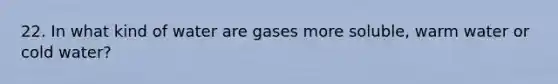 22. In what kind of water are gases more soluble, warm water or cold water?