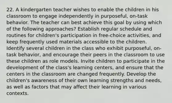 22. A kindergarten teacher wishes to enable the children in his classroom to engage independently in purposeful, on-task behavior. The teacher can best achieve this goal by using which of the following approaches? Establish regular schedule and routines for children's participation in free-choice activities, and keep frequently used materials accessible to the children. Identify several children in the class who exhibit purposeful, on-task behavior, and encourage their peers in the classroom to use these children as role models. Invite children to participate in the development of the class's learning centers, and ensure that the centers in the classroom are changed frequently. Develop the children's awareness of their own learning strengths and needs, as well as factors that may affect their learning in various contexts.