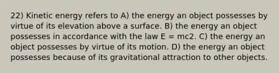 22) Kinetic energy refers to A) the energy an object possesses by virtue of its elevation above a surface. B) the energy an object possesses in accordance with the law E = mc2. C) the energy an object possesses by virtue of its motion. D) the energy an object possesses because of its gravitational attraction to other objects.