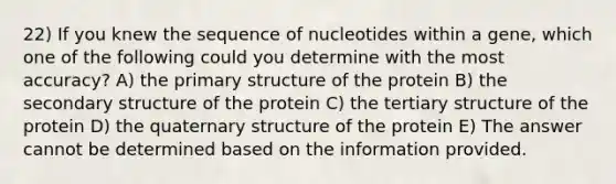 22) If you knew the sequence of nucleotides within a gene, which one of the following could you determine with the most accuracy? A) the primary structure of the protein B) the secondary structure of the protein C) the tertiary structure of the protein D) the quaternary structure of the protein E) The answer cannot be determined based on the information provided.