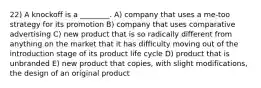 22) A knockoff is a ________. A) company that uses a me-too strategy for its promotion B) company that uses comparative advertising C) new product that is so radically different from anything on the market that it has difficulty moving out of the introduction stage of its product life cycle D) product that is unbranded E) new product that copies, with slight modifications, the design of an original product