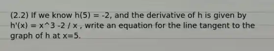 (2.2) If we know h(5) = -2, and the derivative of h is given by h'(x) = x^3 -2 / x , write an equation for the line tangent to the graph of h at x=5.