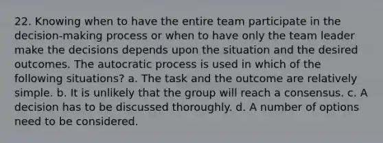 22. Knowing when to have the entire team participate in the decision-making process or when to have only the team leader make the decisions depends upon the situation and the desired outcomes. The autocratic process is used in which of the following situations? a. The task and the outcome are relatively simple. b. It is unlikely that the group will reach a consensus. c. A decision has to be discussed thoroughly. d. A number of options need to be considered.