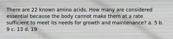 There are 22 known amino acids. How many are considered essential because the body cannot make them at a rate sufficient to meet its needs for growth and maintenance? a. 5 b. 9 c. 13 d. 19