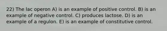 22) The lac operon A) is an example of positive control. B) is an example of negative control. C) produces lactose. D) is an example of a regulon. E) is an example of constitutive control.