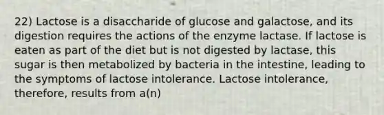 22) Lactose is a disaccharide of glucose and galactose, and its digestion requires the actions of the enzyme lactase. If lactose is eaten as part of the diet but is not digested by lactase, this sugar is then metabolized by bacteria in the intestine, leading to the symptoms of lactose intolerance. Lactose intolerance, therefore, results from a(n)