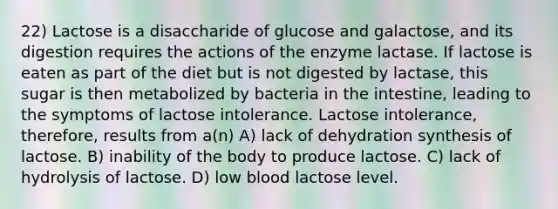 22) Lactose is a disaccharide of glucose and galactose, and its digestion requires the actions of the enzyme lactase. If lactose is eaten as part of the diet but is not digested by lactase, this sugar is then metabolized by bacteria in the intestine, leading to the symptoms of lactose intolerance. Lactose intolerance, therefore, results from a(n) A) lack of dehydration synthesis of lactose. B) inability of the body to produce lactose. C) lack of hydrolysis of lactose. D) low blood lactose level.